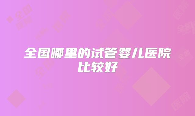 全国哪里的试管婴儿医院比较好