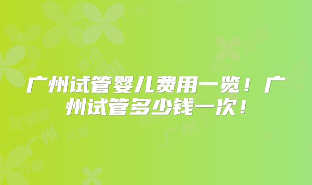 广州试管婴儿费用一览！广州试管多少钱一次！