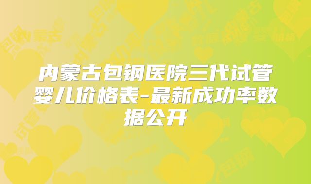 内蒙古包钢医院三代试管婴儿价格表-最新成功率数据公开