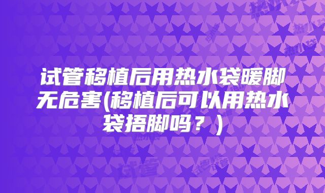 试管移植后用热水袋暖脚无危害(移植后可以用热水袋捂脚吗?)