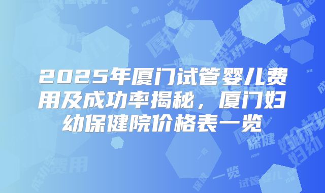 2025年厦门试管婴儿费用及成功率揭秘,厦门妇幼保健院价格表一览