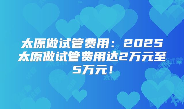 太原做试管费用：2025太原做试管费用达2万元至5万元！