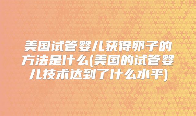 美国试管婴儿获得卵子的方法是什么(美国的试管婴儿技术达到了什么水平)