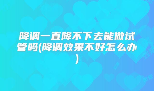 降调一直降不下去能做试管吗(降调效果不好怎么办)