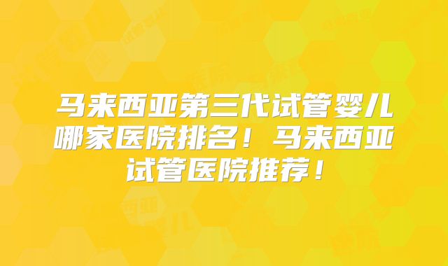 马来西亚第三代试管婴儿哪家医院排名！马来西亚试管医院推荐！