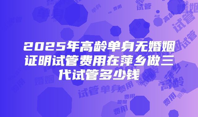 2025年高龄单身无婚姻证明试管费用在萍乡做三代试管多少钱