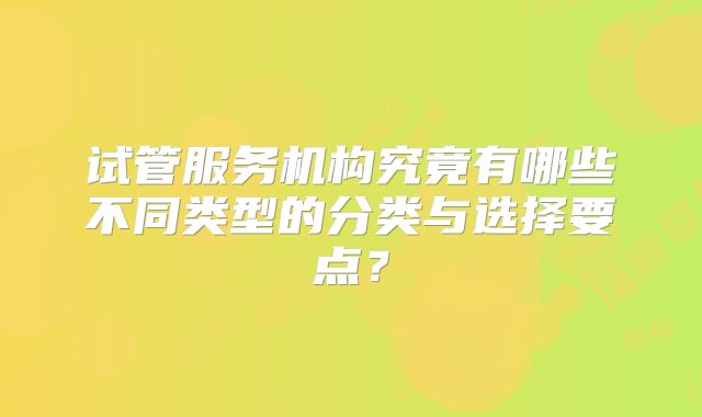 试管服务机构究竟有哪些不同类型的分类与选择要点？