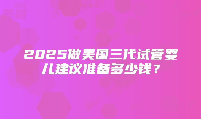 2025做美国三代试管婴儿建议准备多少钱？