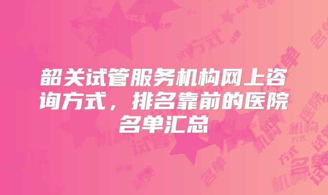 韶关试管服务机构网上咨询方式，排名靠前的医院名单汇总