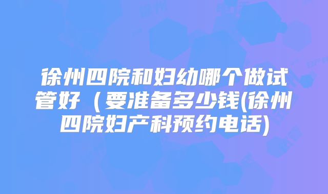 徐州四院和妇幼哪个做试管好（要准备多少钱(徐州四院妇产科预约电话)