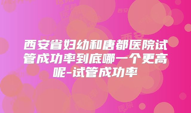 西安省妇幼和唐都医院试管成功率到底哪一个更高呢-试管成功率
