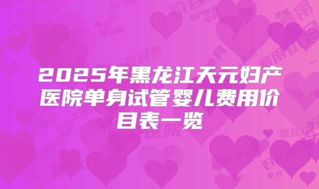 2025年黑龙江天元妇产医院单身试管婴儿费用价目表一览