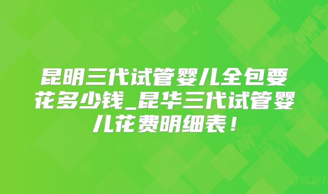 昆明三代试管婴儿全包要花多少钱_昆华三代试管婴儿花费明细表！