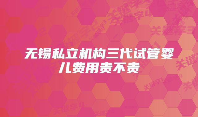 无锡私立机构三代试管婴儿费用贵不贵