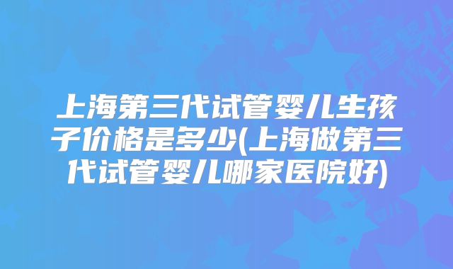 上海第三代试管婴儿生孩子价格是多少(上海做第三代试管婴儿哪家医院好)