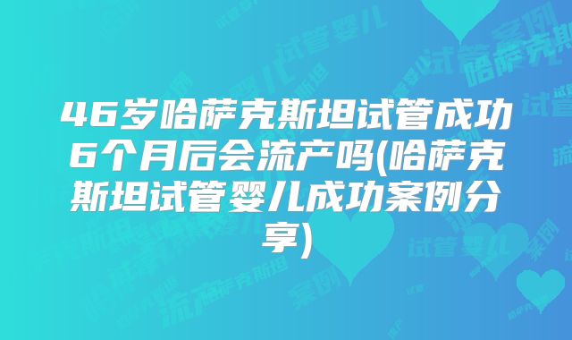 46岁哈萨克斯坦试管成功6个月后会流产吗(哈萨克斯坦试管婴儿成功案例分享)