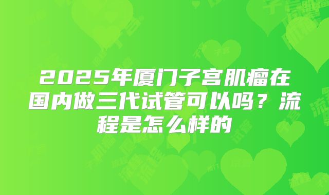 2025年厦门子宫肌瘤在国内做三代试管可以吗?流程是怎么样的