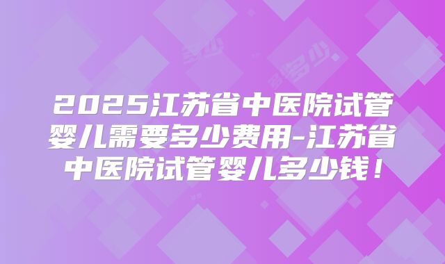2025江苏省中医院试管婴儿需要多少费用-江苏省中医院试管婴儿多少钱！