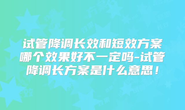 试管降调长效和短效方案哪个效果好不一定吗-试管降调长方案是什么意思!