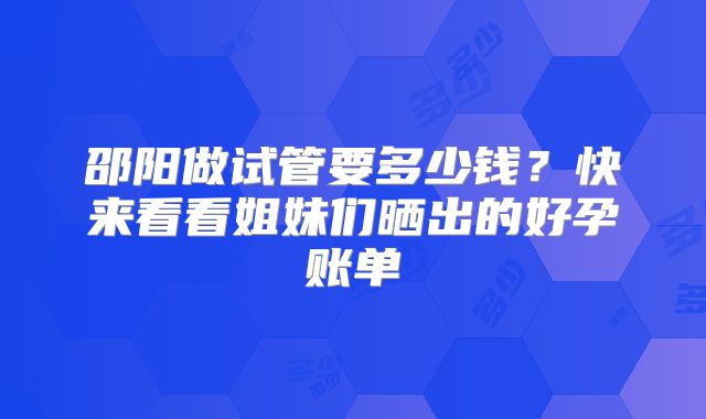 邵阳做试管要多少钱?快来看看姐妹们晒出的好孕账单