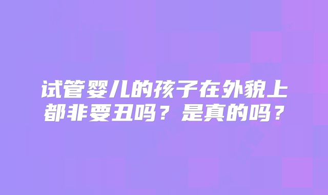 试管婴儿的孩子在外貌上都非要丑吗？是真的吗？