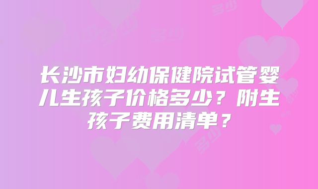 长沙市妇幼保健院试管婴儿生孩子价格多少?附生孩子费用清单?
