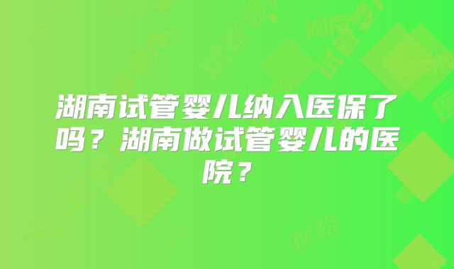 湖南试管婴儿纳入医保了吗?湖南做试管婴儿的医院?