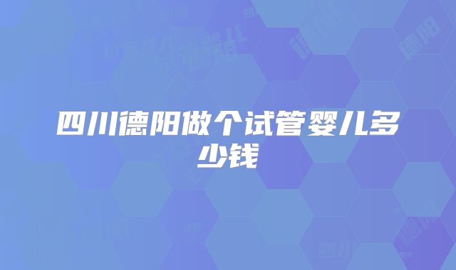 四川德阳做个试管婴儿多少钱