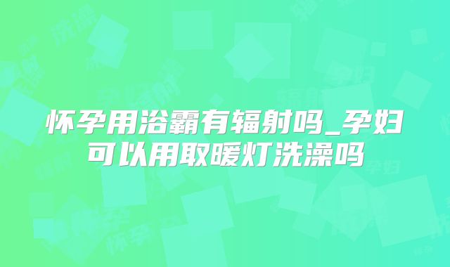 怀孕用浴霸有辐射吗_孕妇可以用取暖灯洗澡吗