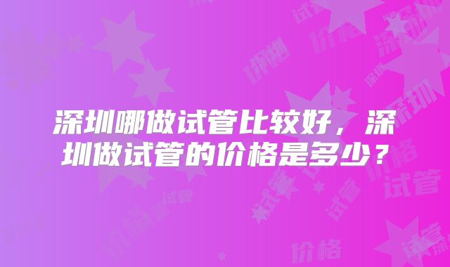 深圳哪做试管比较好，深圳做试管的价格是多少？