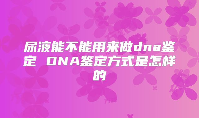 尿液能不能用来做dna鉴定 DNA鉴定方式是怎样的