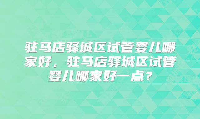 驻马店驿城区试管婴儿哪家好，驻马店驿城区试管婴儿哪家好一点？