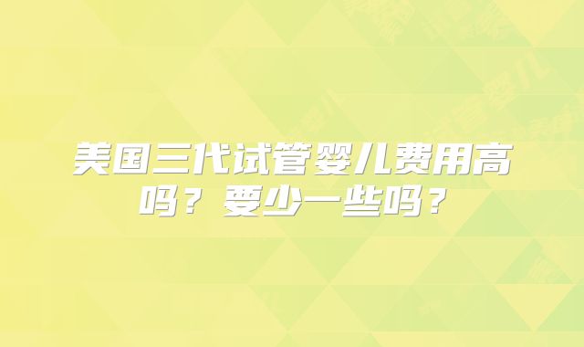 美国三代试管婴儿费用高吗？要少一些吗？