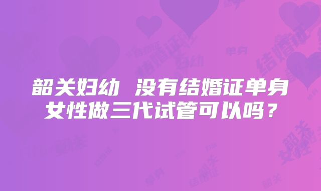 韶关妇幼 没有结婚证单身女性做三代试管可以吗？