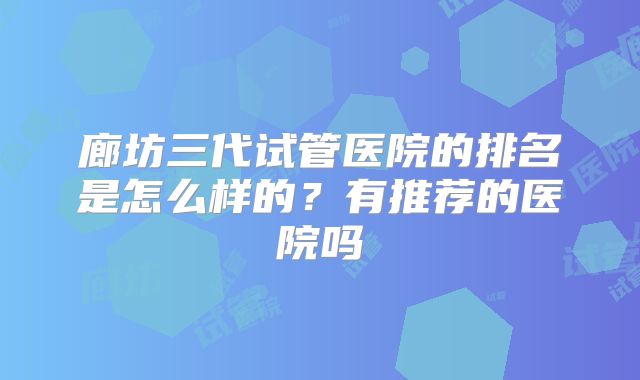 廊坊三代试管医院的排名是怎么样的？有推荐的医院吗