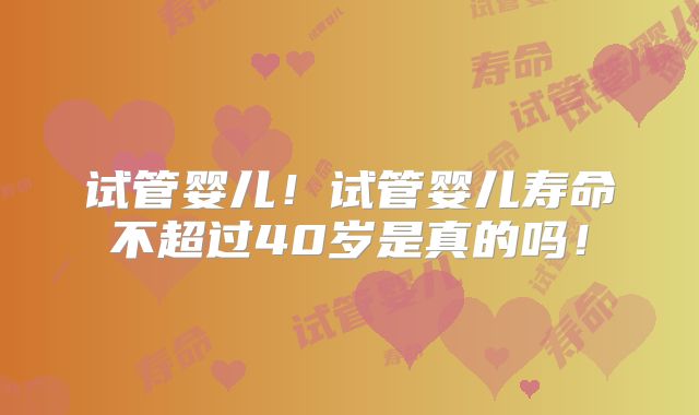 试管婴儿！试管婴儿寿命不超过40岁是真的吗！