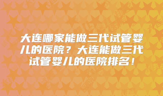 大连哪家能做三代试管婴儿的医院？大连能做三代试管婴儿的医院排名！