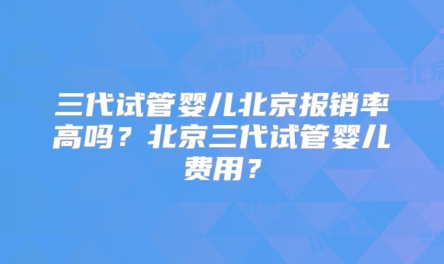三代试管婴儿北京报销率高吗？北京三代试管婴儿费用？