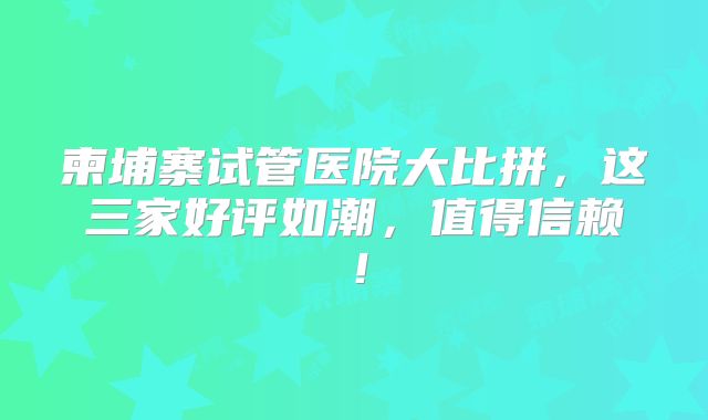 柬埔寨试管医院大比拼，这三家好评如潮，值得信赖！