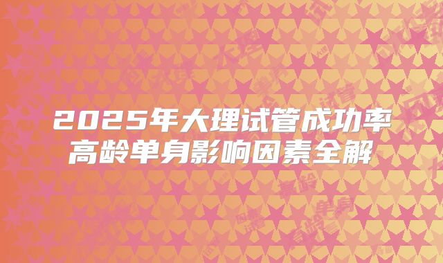 2025年大理试管成功率高龄单身影响因素全解