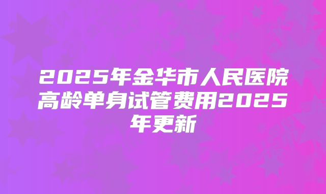 2025年金华市人民医院高龄单身试管费用2025年更新