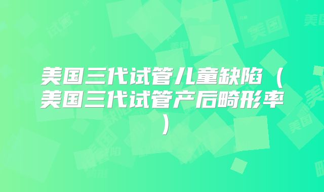 美国三代试管儿童缺陷（美国三代试管产后畸形率）