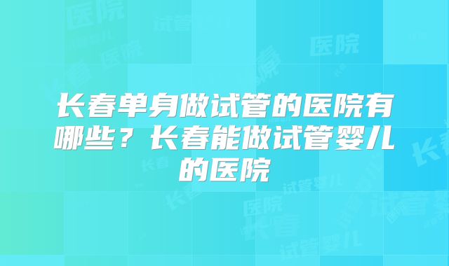 长春单身做试管的医院有哪些？长春能做试管婴儿的医院
