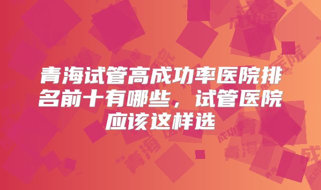 青海试管高成功率医院排名前十有哪些，试管医院应该这样选