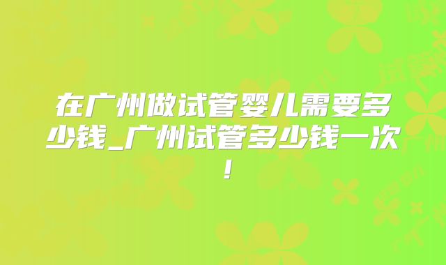 在广州做试管婴儿需要多少钱_广州试管多少钱一次！
