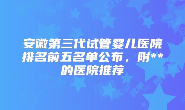 安徽第三代试管婴儿医院排名前五名单公布,附**的医院推荐
