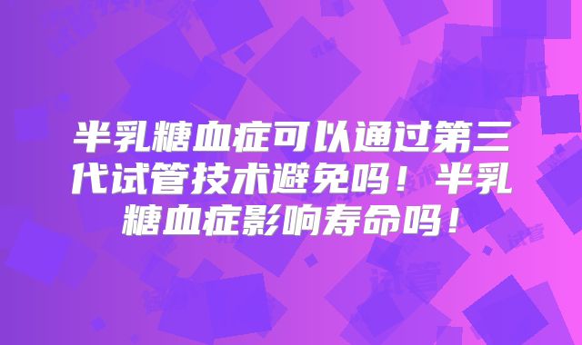 半乳糖血症可以通过第三代试管技术避免吗！半乳糖血症影响寿命吗！