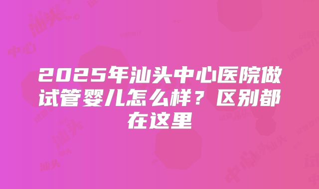 2025年汕头中心医院做试管婴儿怎么样？区别都在这里