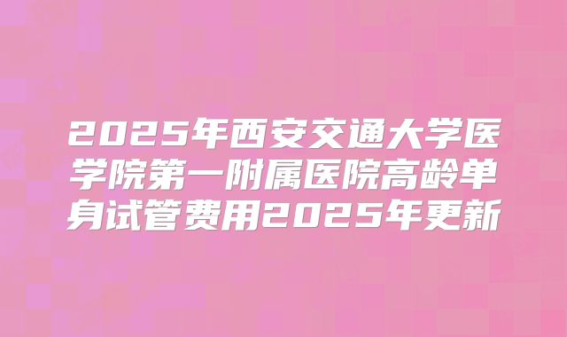 2025年西安交通大学医学院第一附属医院高龄单身试管费用2025年更新
