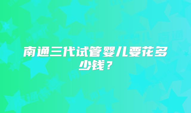 南通三代试管婴儿要花多少钱？